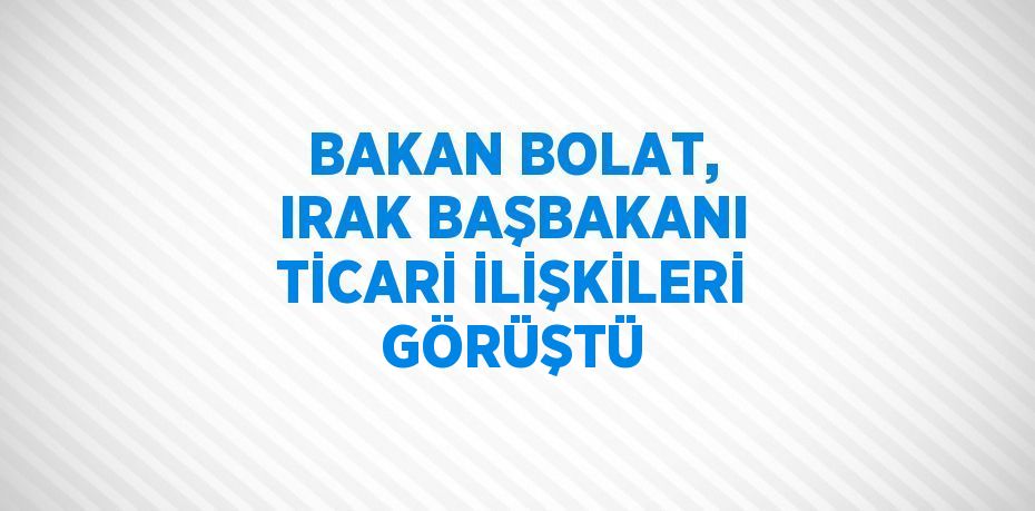 BAKAN BOLAT, IRAK BAŞBAKANI TİCARİ İLİŞKİLERİ GÖRÜŞTÜ