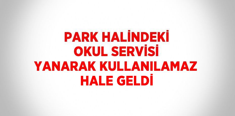 PARK HALİNDEKİ OKUL SERVİSİ YANARAK KULLANILAMAZ HALE GELDİ