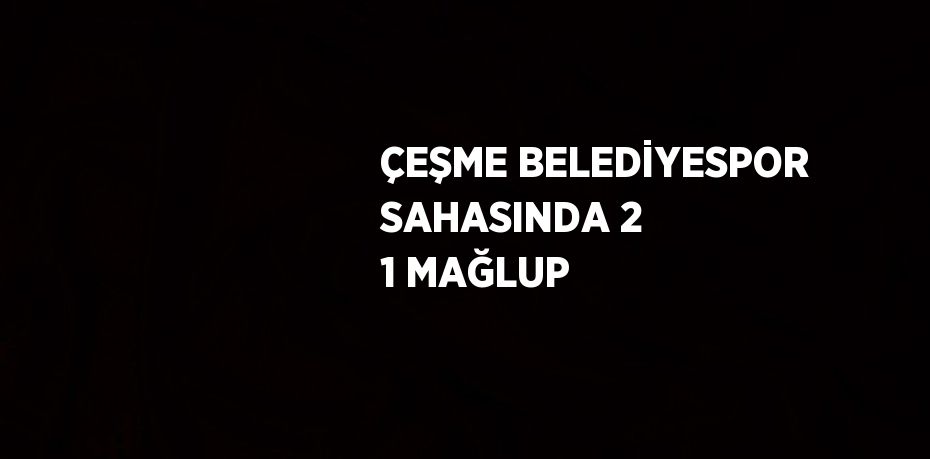 ÇEŞME BELEDİYESPOR SAHASINDA 2 1 MAĞLUP