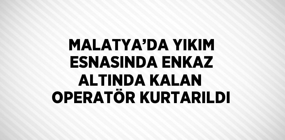 MALATYA’DA YIKIM ESNASINDA ENKAZ ALTINDA KALAN OPERATÖR KURTARILDI