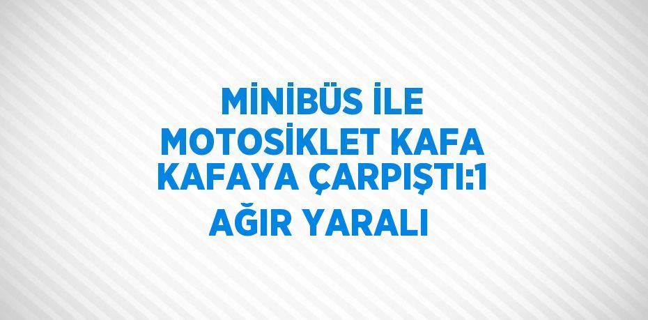 MİNİBÜS İLE MOTOSİKLET KAFA KAFAYA ÇARPIŞTI:1 AĞIR YARALI