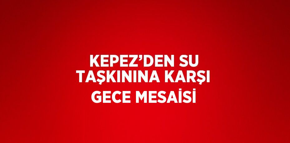 KEPEZ’DEN SU TAŞKININA KARŞI GECE MESAİSİ