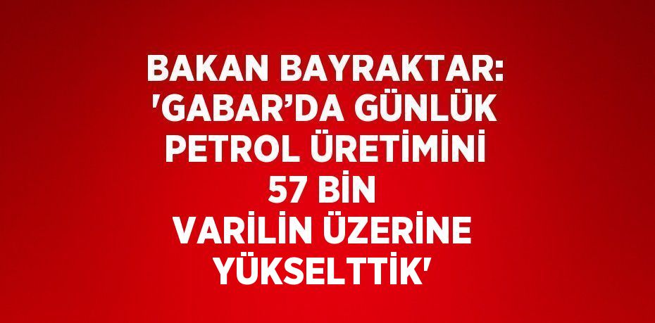 BAKAN BAYRAKTAR: 'GABAR’DA GÜNLÜK PETROL ÜRETİMİNİ 57 BİN VARİLİN ÜZERİNE YÜKSELTTİK'