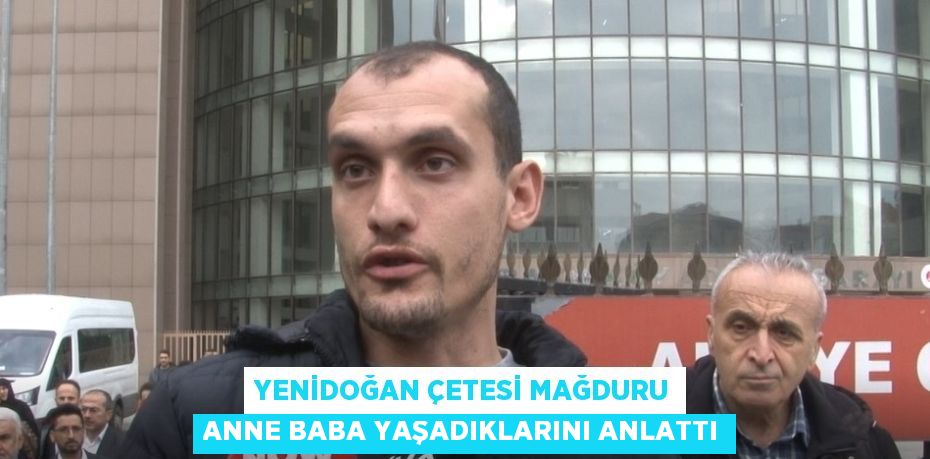 YENİDOĞAN ÇETESİ MAĞDURU ANNE BABA YAŞADIKLARINI ANLATTI