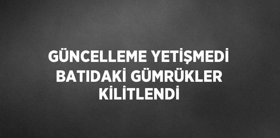 GÜNCELLEME YETİŞMEDİ BATIDAKİ GÜMRÜKLER KİLİTLENDİ