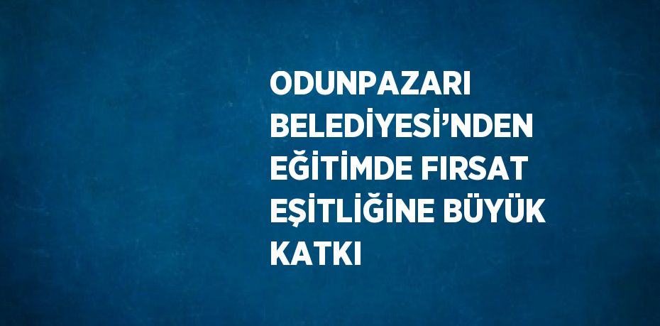 ODUNPAZARI BELEDİYESİ’NDEN EĞİTİMDE FIRSAT EŞİTLİĞİNE BÜYÜK KATKI