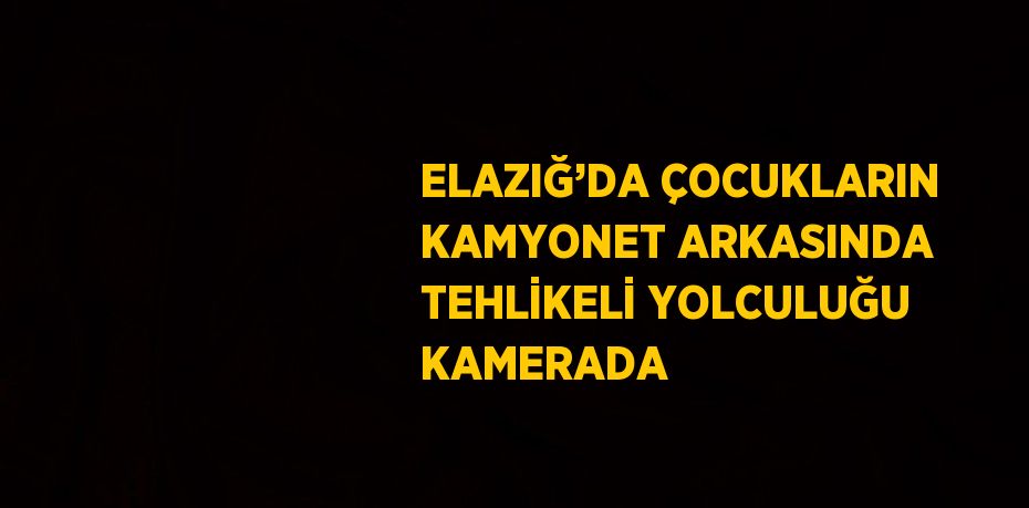 ELAZIĞ’DA ÇOCUKLARIN KAMYONET ARKASINDA TEHLİKELİ YOLCULUĞU KAMERADA