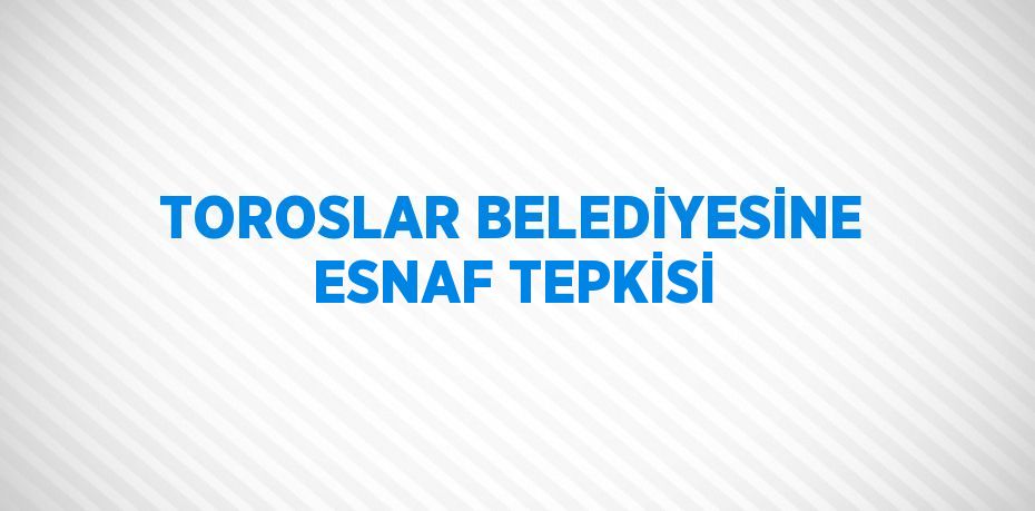 TOROSLAR BELEDİYESİNE ESNAF TEPKİSİ