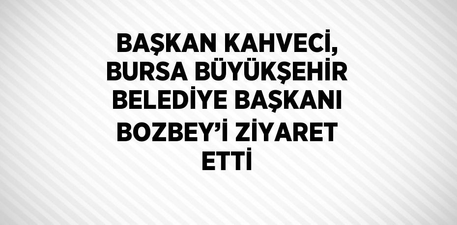 BAŞKAN KAHVECİ, BURSA BÜYÜKŞEHİR BELEDİYE BAŞKANI BOZBEY’İ ZİYARET ETTİ