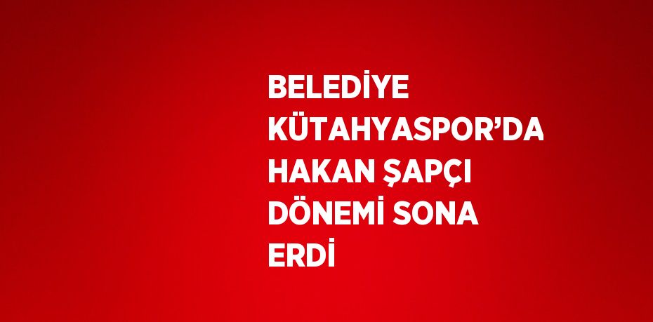 BELEDİYE KÜTAHYASPOR’DA HAKAN ŞAPÇI DÖNEMİ SONA ERDİ