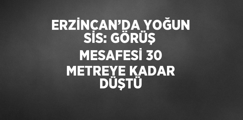 ERZİNCAN’DA YOĞUN SİS: GÖRÜŞ MESAFESİ 30 METREYE KADAR DÜŞTÜ