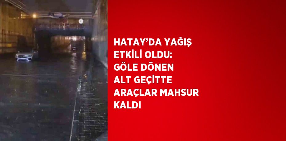 HATAY’DA YAĞIŞ ETKİLİ OLDU: GÖLE DÖNEN ALT GEÇİTTE ARAÇLAR MAHSUR KALDI