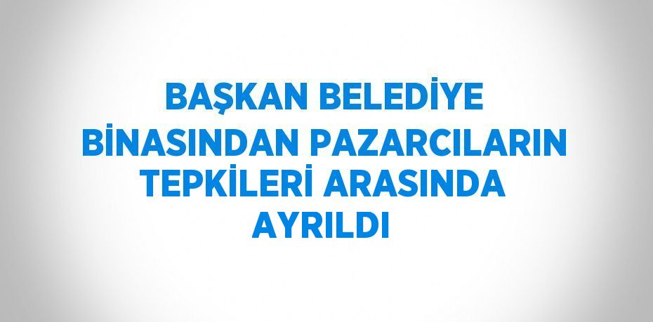 BAŞKAN BELEDİYE BİNASINDAN PAZARCILARIN TEPKİLERİ ARASINDA AYRILDI