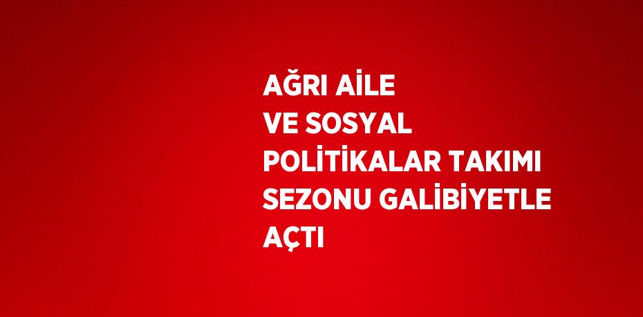 AĞRI AİLE VE SOSYAL POLİTİKALAR TAKIMI SEZONU GALİBİYETLE AÇTI