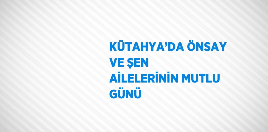 KÜTAHYA’DA ÖNSAY VE ŞEN AİLELERİNİN MUTLU GÜNÜ