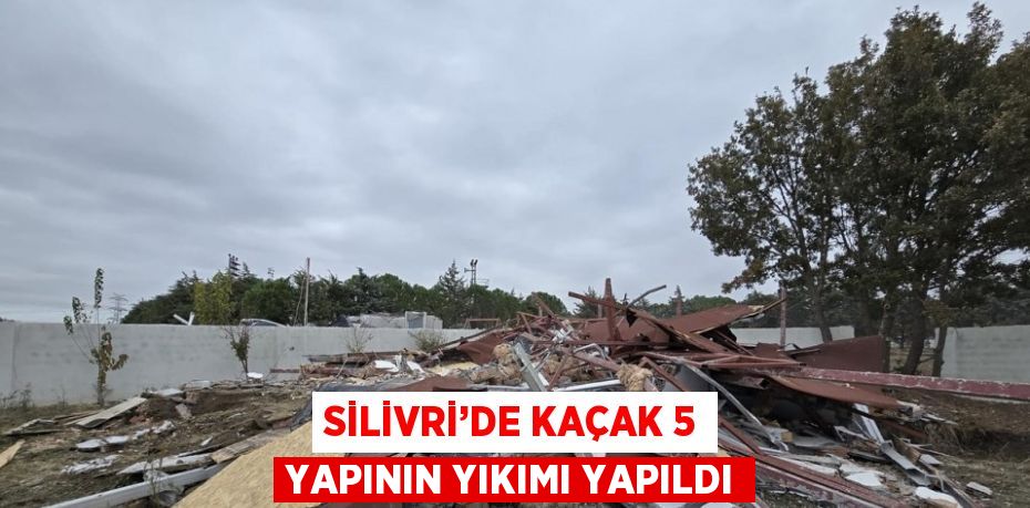 SİLİVRİ’DE KAÇAK 5 YAPININ YIKIMI YAPILDI