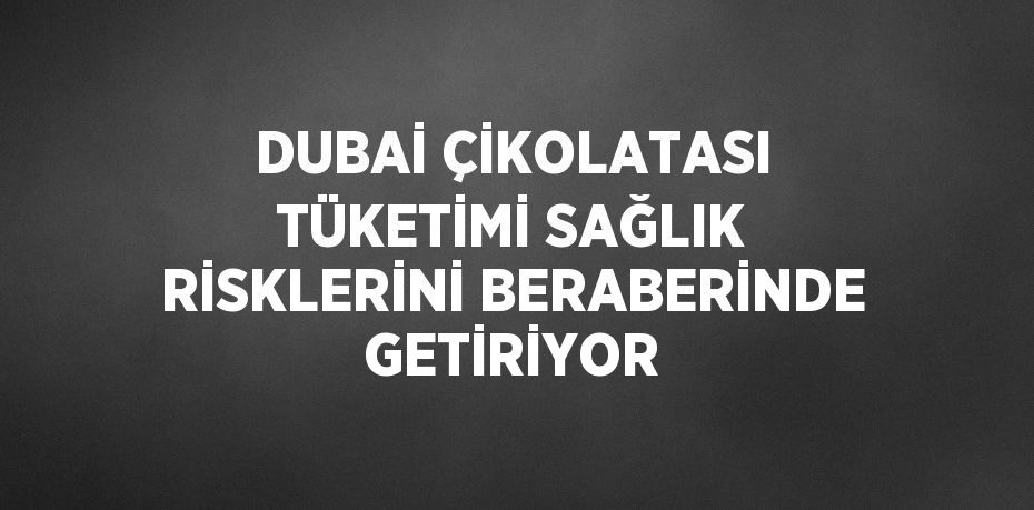 DUBAİ ÇİKOLATASI TÜKETİMİ SAĞLIK RİSKLERİNİ BERABERİNDE GETİRİYOR