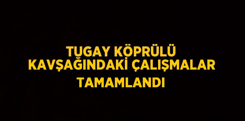 TUGAY KÖPRÜLÜ KAVŞAĞINDAKİ ÇALIŞMALAR TAMAMLANDI