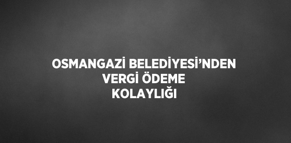 OSMANGAZİ BELEDİYESİ’NDEN VERGİ ÖDEME KOLAYLIĞI