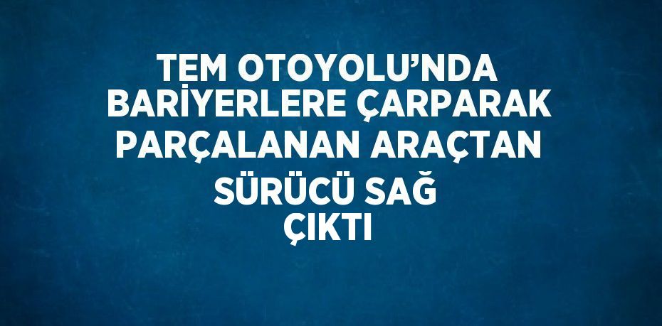 TEM OTOYOLU’NDA BARİYERLERE ÇARPARAK PARÇALANAN ARAÇTAN SÜRÜCÜ SAĞ ÇIKTI