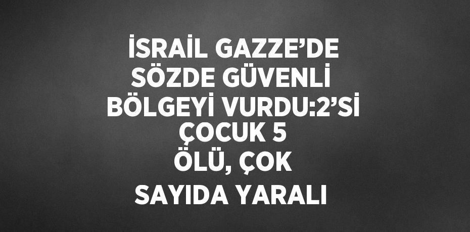 İSRAİL GAZZE’DE SÖZDE GÜVENLİ BÖLGEYİ VURDU:2’Sİ ÇOCUK 5 ÖLÜ, ÇOK SAYIDA YARALI