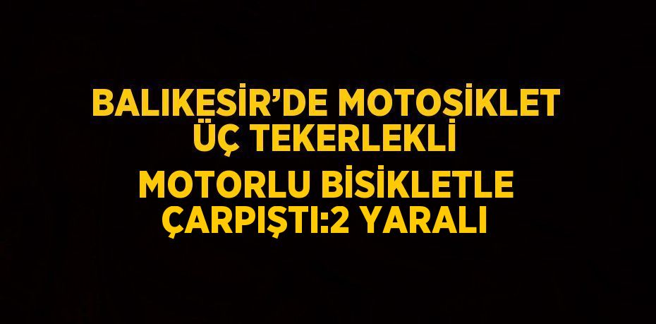 BALIKESİR’DE MOTOSİKLET ÜÇ TEKERLEKLİ MOTORLU BİSİKLETLE ÇARPIŞTI:2 YARALI