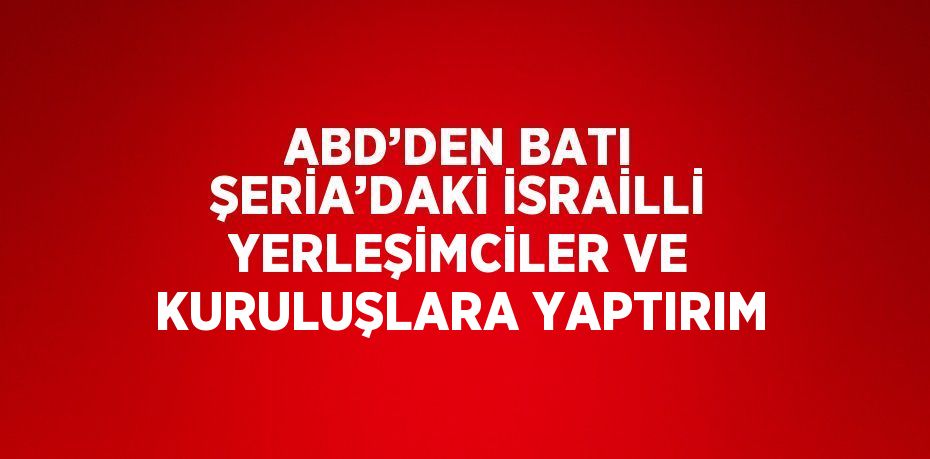 ABD’DEN BATI ŞERİA’DAKİ İSRAİLLİ YERLEŞİMCİLER VE KURULUŞLARA YAPTIRIM