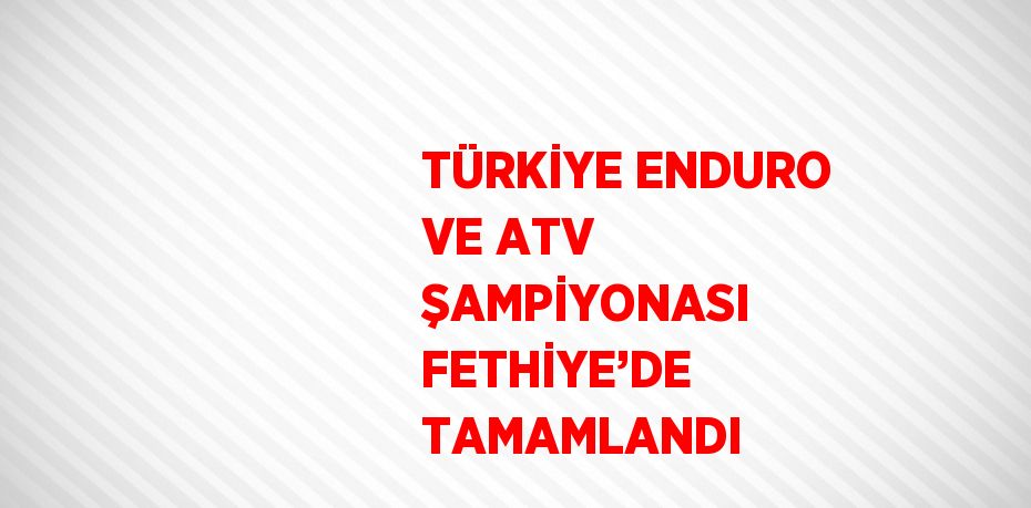 TÜRKİYE ENDURO VE ATV ŞAMPİYONASI FETHİYE’DE TAMAMLANDI