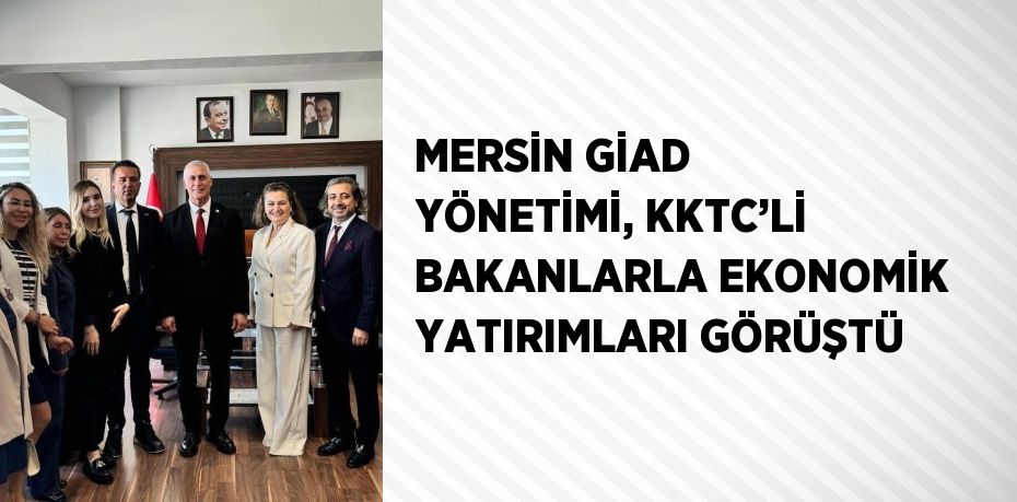 MERSİN GİAD YÖNETİMİ, KKTC’Lİ BAKANLARLA EKONOMİK YATIRIMLARI GÖRÜŞTÜ