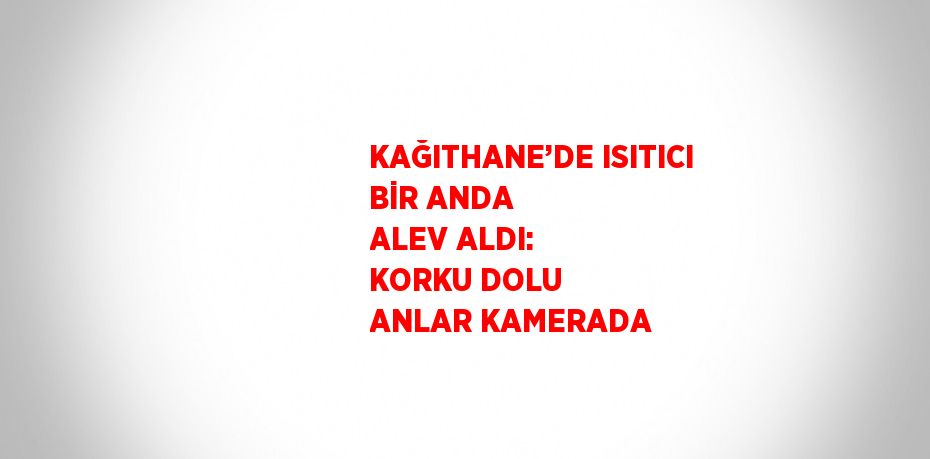 KAĞITHANE’DE ISITICI BİR ANDA ALEV ALDI: KORKU DOLU ANLAR KAMERADA