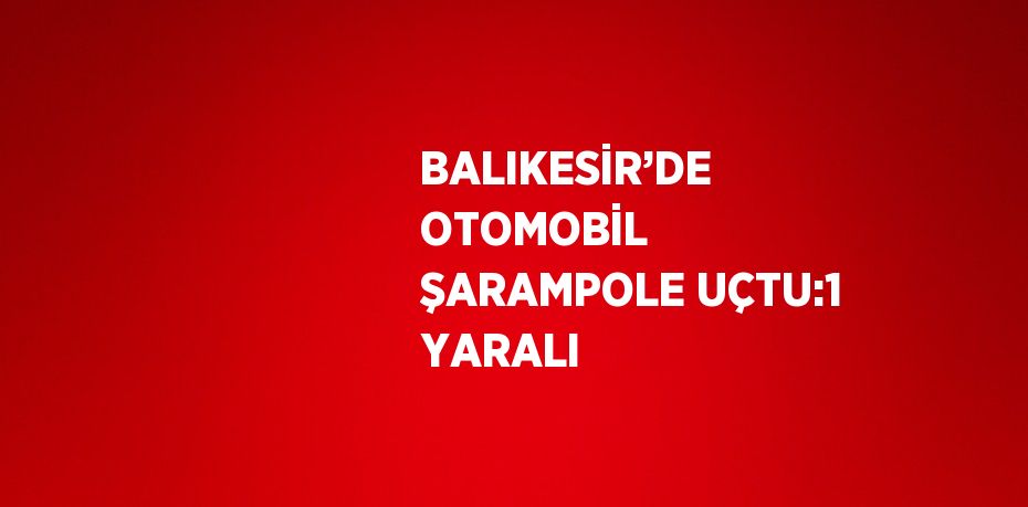 BALIKESİR’DE OTOMOBİL ŞARAMPOLE UÇTU:1 YARALI