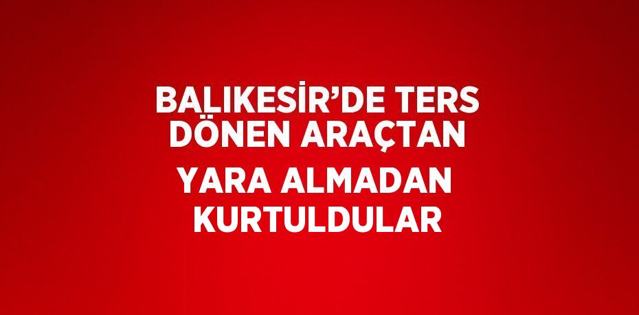 BALIKESİR’DE TERS DÖNEN ARAÇTAN YARA ALMADAN KURTULDULAR