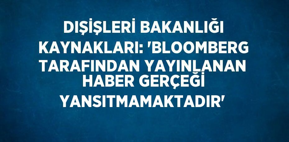 DIŞİŞLERİ BAKANLIĞI KAYNAKLARI: 'BLOOMBERG TARAFINDAN YAYINLANAN HABER GERÇEĞİ YANSITMAMAKTADIR'