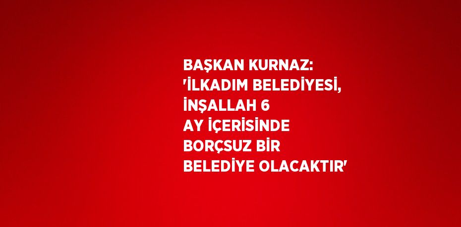 BAŞKAN KURNAZ: 'İLKADIM BELEDİYESİ, İNŞALLAH 6 AY İÇERİSİNDE BORÇSUZ BİR BELEDİYE OLACAKTIR'