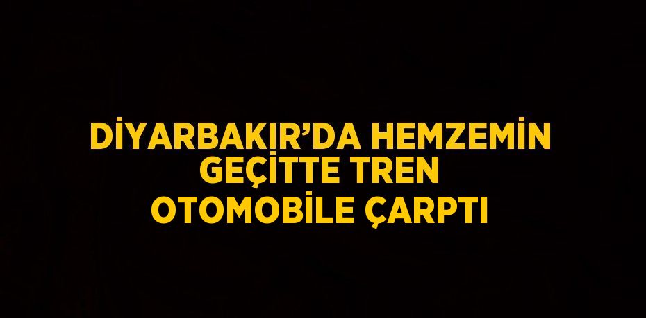 DİYARBAKIR’DA HEMZEMİN GEÇİTTE TREN OTOMOBİLE ÇARPTI