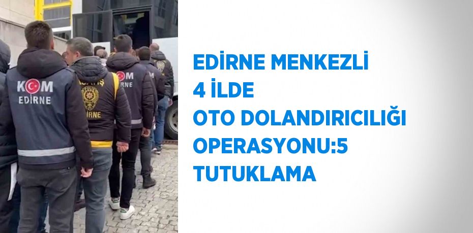 EDİRNE MENKEZLİ 4 İLDE OTO DOLANDIRICILIĞI OPERASYONU:5 TUTUKLAMA