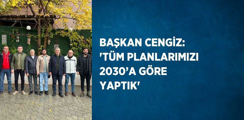 BAŞKAN CENGİZ: 'TÜM PLANLARIMIZI 2030’A GÖRE YAPTIK'