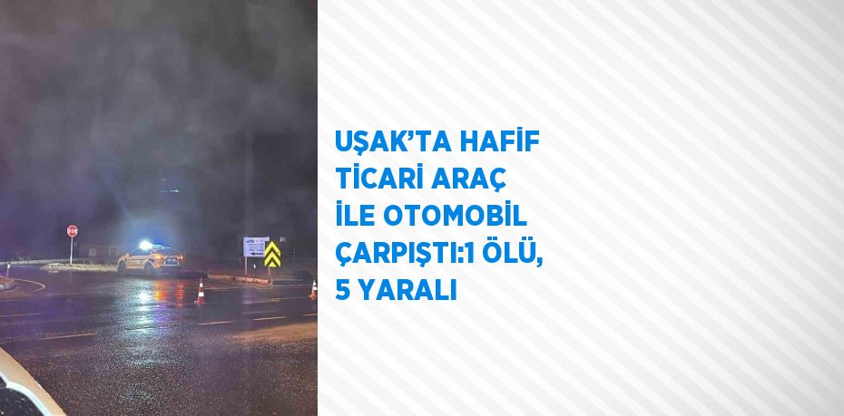 UŞAK’TA HAFİF TİCARİ ARAÇ İLE OTOMOBİL ÇARPIŞTI:1 ÖLÜ, 5 YARALI