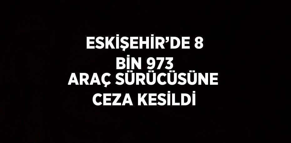 ESKİŞEHİR’DE 8 BİN 973 ARAÇ SÜRÜCÜSÜNE CEZA KESİLDİ