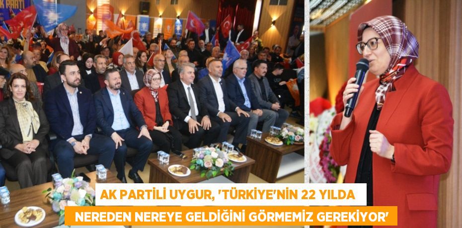 AK PARTİLİ UYGUR, “TÜRKİYE’NİN 22 YILDA    NEREDEN NEREYE GELDİĞİNİ GÖRMEMİZ GEREKİYOR”