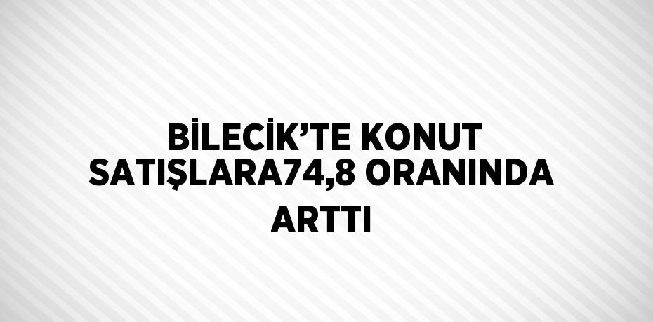 BİLECİK’TE KONUT SATIŞLARA74,8 ORANINDA ARTTI