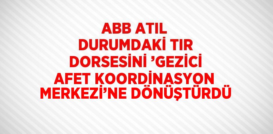 ABB ATIL DURUMDAKİ TIR DORSESİNİ ’GEZİCİ AFET KOORDİNASYON MERKEZİ’NE DÖNÜŞTÜRDÜ