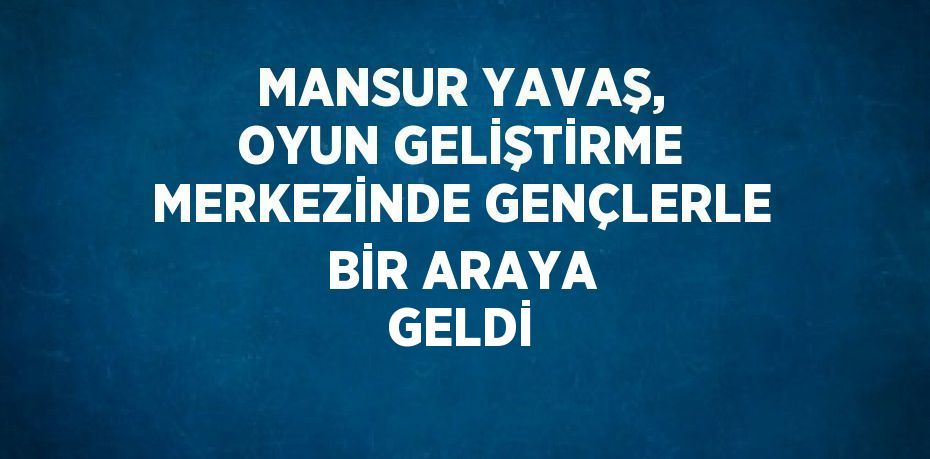 MANSUR YAVAŞ, OYUN GELİŞTİRME MERKEZİNDE GENÇLERLE BİR ARAYA GELDİ