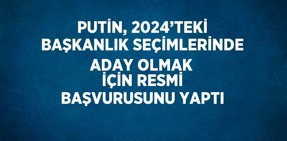 PUTİN, 2024’TEKİ BAŞKANLIK SEÇİMLERİNDE ADAY OLMAK İÇİN RESMİ BAŞVURUSUNU YAPTI