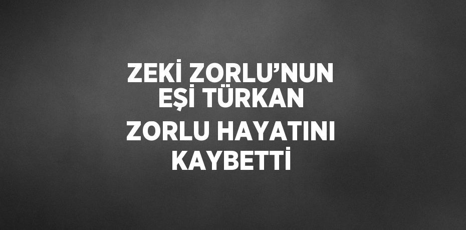 ZEKİ ZORLU’NUN EŞİ TÜRKAN ZORLU HAYATINI KAYBETTİ