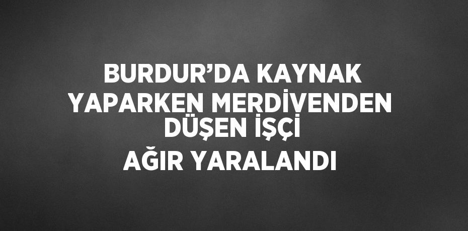 BURDUR’DA KAYNAK YAPARKEN MERDİVENDEN DÜŞEN İŞÇİ AĞIR YARALANDI