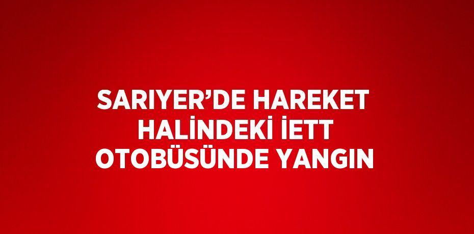 SARIYER’DE HAREKET HALİNDEKİ İETT OTOBÜSÜNDE YANGIN