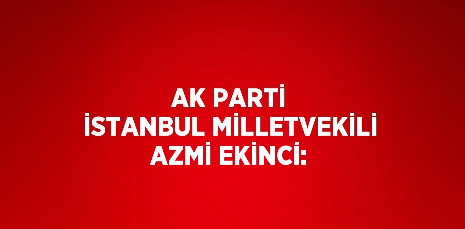 AK PARTİ İSTANBUL MİLLETVEKİLİ AZMİ EKİNCİ: