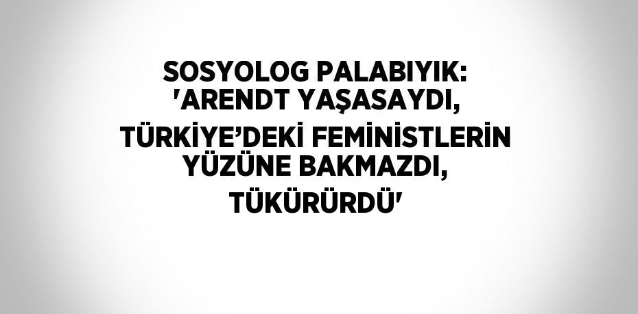 SOSYOLOG PALABIYIK: 'ARENDT YAŞASAYDI, TÜRKİYE’DEKİ FEMİNİSTLERİN YÜZÜNE BAKMAZDI, TÜKÜRÜRDÜ'