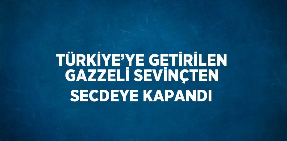 TÜRKİYE’YE GETİRİLEN GAZZELİ SEVİNÇTEN SECDEYE KAPANDI